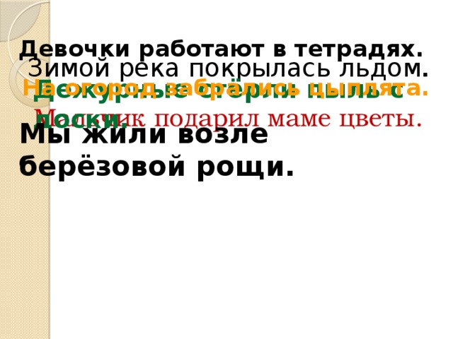 Девочки работают в тетрадях. Зимой река покрылась льдом . Дежурные стёрли пыль с доски. На огород забрались цыплята. Мальчик подарил маме цветы. Мы жили возле берёзовой рощи.