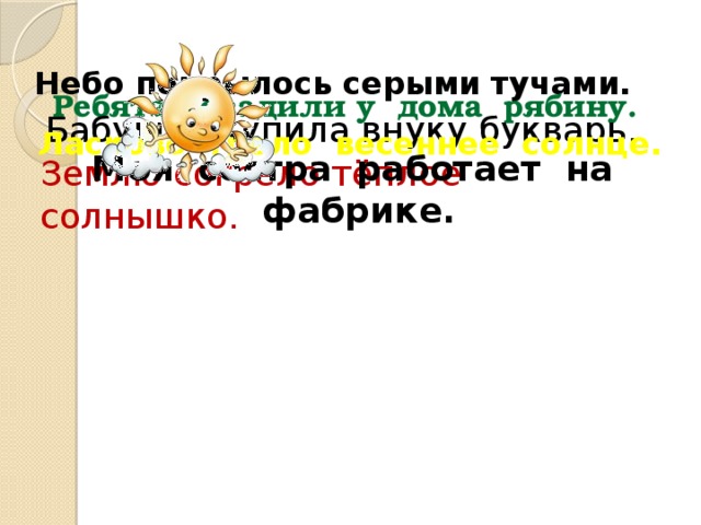 Небо покрылось серыми тучами. Ребята посадили у дома рябину. Бабушка купила внуку букварь. Ласково грело весеннее солнце. Моя сестра работает на фабрике. Землю согрело тёплое солнышко.