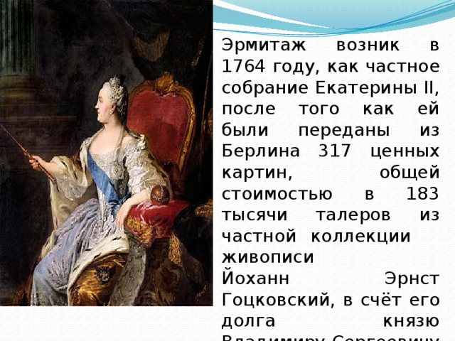 Эрмитаж возник в 1764 году, как частное собрание Екатерины II, после того как ей были переданы из Берлина 317 ценных картин, общей стоимостью в 183 тысячи талеров из частной коллекции живописи Йоханн Эрнст Гоцковский, в счёт его долга князю Владимиру Сергеевичу Долгорукову.