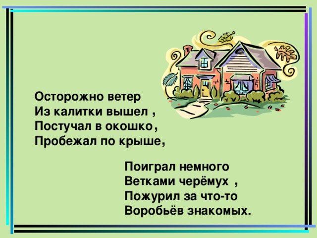 Осторожно ветер Из калитки вышел Постучал в окошко Пробежал по крыше , , , Поиграл немного Ветками черёмух Пожурил за что-то Воробьёв знакомых. ,