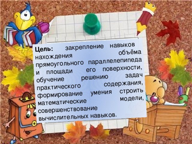 Цель:  закрепление навыков нахождения объёма прямоугольного параллелепипеда и площади его поверхности, обучение решению задач практического содержания, формирование умения строить математические модели, совершенствование вычислительных навыков.