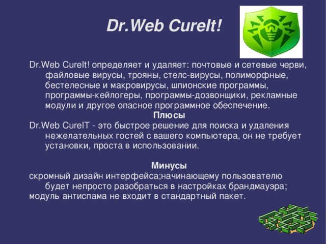 Dr.Web CureIt! Dr.Web CureIt! определяет и удаляет: почтовые и сетевые черви, файловые вирусы, трояны, стелс-вирусы, полиморфные, бестелесные и макровирусы, шпионские программы, программы-кейлогеры, программы-дозвонщики, рекламные модули и другое опасное программное обеспечение. Плюсы Dr.Web CureIT - это быстрое решение для поиска и удаления нежелательных гостей с вашего компьютера, он не требует установки, проста в использовании. Минусы скромный дизайн интерфейса;начинающему пользователю будет непросто разобраться в настройках брандмауэра; модуль антиспама не входит в стандартный пакет.