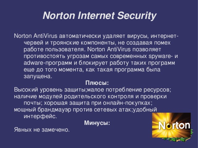Norton Internet Security Norton AntiVirus автоматически удаляет вирусы, интернет-червей и троянские компоненты, не создавая помех работе пользователя. Norton AntiVirus позволяет противостоять угрозам самых современных spyware- и adware-программ и блокирует работу таких программ еще до того момента, как такая программа была запущена. Плюсы: Высокий уровень защиты;малое потребление ресурсов; наличие модулей родительского контроля и проверки почты; хорошая защита при онлайн-покупках; мощный брандмауэр против сетевых атак;удобный интерфейс. Минусы: Явных не замечено.