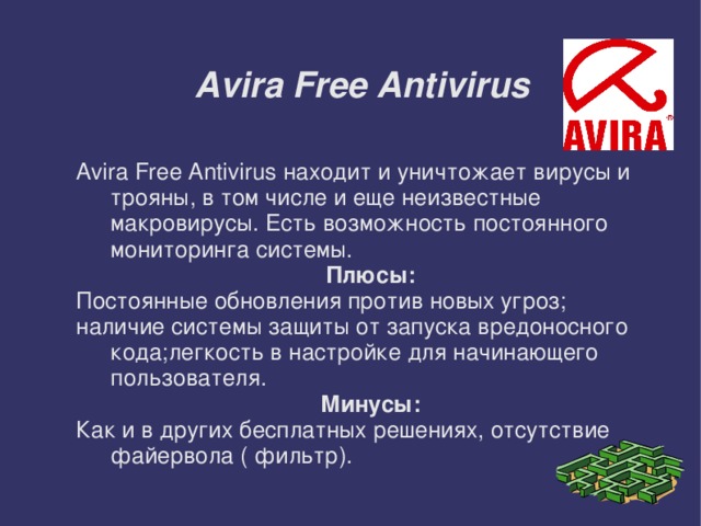 Avira Free Antivirus Avira Free Antivirus находит и уничтожает вирусы и трояны, в том числе и еще неизвестные макровирусы. Есть возможность постоянного мониторинга системы. Плюсы: Постоянные обновления против новых угроз; наличие системы защиты от запуска вредоносного кода;легкость в настройке для начинающего пользователя. Минусы: Как и в других бесплатных решениях, отсутствие файервола ( фильтр).