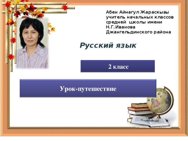 Абен Айнагул Жараскызы учитель начальных классов средней школы имени Н.Г.Иванова Джангельдинского района  Русский язык  2 класс Урок-путешествие