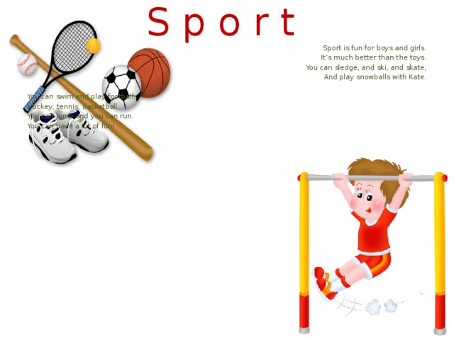 S p o r t Sport is fun for boys and girls. It’s much better than the toys. You can sledge, and ski, and skate, And play snowballs with Kate. You can swim and play football, Hockey, tennis, basketball. You can jump and you can run. You can have a lot of fun!