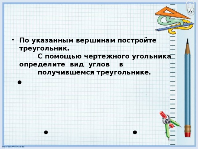 По указанным вершинам постройте треугольник.  С помощью чертежного угольника определите вид углов в  получившемся треугольнике.