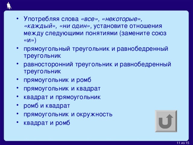 Употребляя слова «все», «некоторые», «каждый», «ни один», установите отношения между следующими понятиями (замените союз «и») прямоугольный треугольник и равнобедренный треугольник равносторонний треугольник и равнобедренный треугольник прямоугольник и ромб прямоугольник и квадрат квадрат и прямоугольник ромб и квадрат прямоугольник и окружность квадрат и ромб