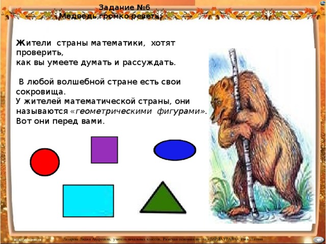 Задание №6  Медведь громко реветь:  Ж ители страны математики, хотят проверить, как вы умеете думать и рассуждать.  В любой волшебной стране есть свои сокровища. У жителей математической страны, они называются « геометрическими фигурами». Вот они перед вами.