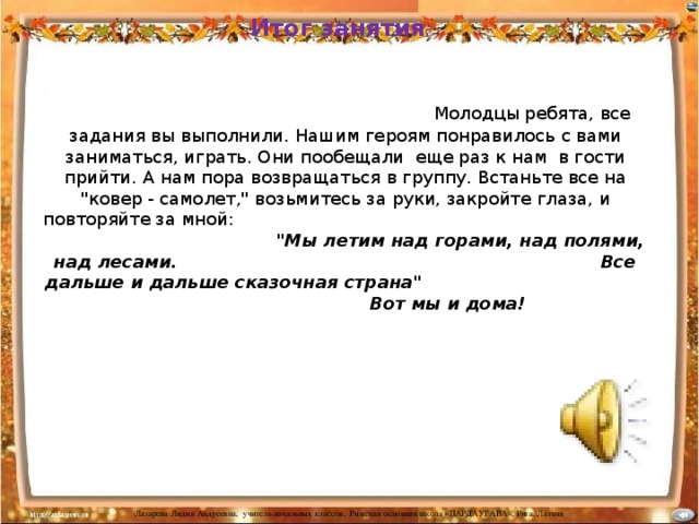 Итог занятия :   Молодцы ребята, все задания вы выполнили. Нашим героям понравилось с вами заниматься, играть. Они пообещали еще раз к нам в гости прийти. А нам пора возвращаться в группу. Встаньте все на 