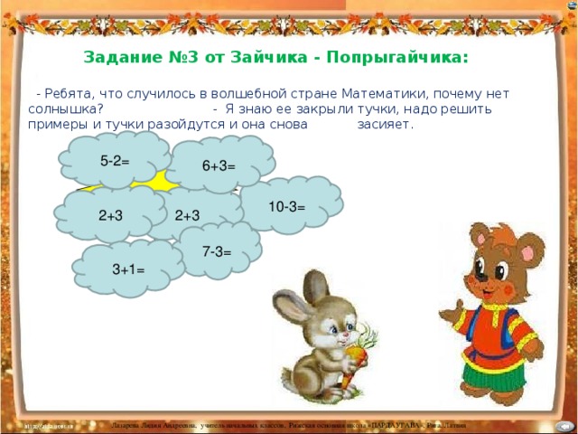 Задание №3 от Зайчика - Попрыгайчика:   - Ребята, что случилось в волшебной стране Математики, почему нет солнышка? - Я знаю ее закрыли тучки, надо решить примеры и тучки разойдутся и она снова засияет . 5-2= 6+3= 10-3= 2+3 2+3 7-3= 3+1=