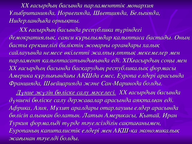 ХХ ғасырдың басында парламенттік монархия Ұлыбританияда, Норвегияда, Шветцияда, Бельгияда, Нидерландыда орнықты.  ХХ ғасырдың басында республика түріндегі демократиялық, саяси құрылымдар қалыптаса бастады. Оның басты ерекшелігі биліктің жоғарғы органдары халық сайлауында немесе өкілетті жалпыұлттық мекемелер мен парламент қалыптасатындығында еді. ХІХғасырдың соңы мен ХХ ғасырдың басында басқарудың республикалық формасы Америка құрлығындағы АҚШда емес, Еуропа елдері арасында Францияда, Швейцарияда және Сан-Маринода болды.  Дүние жүзін бөліске салу мәселесі. ХХ ғасырдың басында дүниені бөліске салу державалар арасында аяқталған еді. Африка, Азия, Мұхит аралдары отарлаушы елдер арасында бөлісіп алынған болатын. Латын Америкасы, Қытай, Иран Туркия формальді түрде тәуелсіздігін сақтағанымен, Еуропаның капиталистік елдері мен АҚШ-қа экономикалық жағынан тәуелді болды.