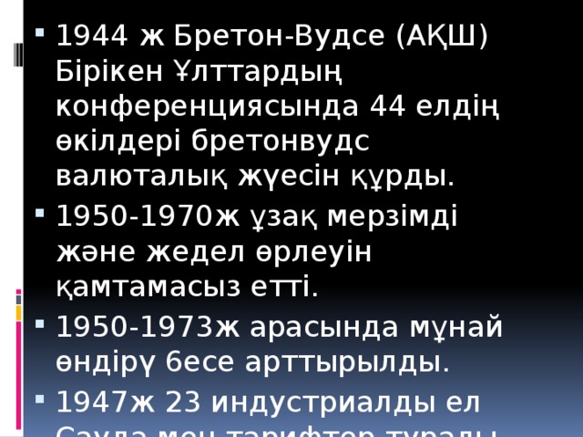 1944 ж Бретон-Вудсе (АҚШ) Бірікен Ұлттардың конференциясында 44 елдің өкілдері бретонвудс валюталық жүесін құрды. 1950-1970ж ұзақ мерзімді және жедел өрлеуін қамтамасыз етті. 1950-1973ж арасында мұнай өндірү 6есе арттырылды. 1947ж 23 индустриалды ел Сауда мен тарифтер туралы Бас келісімге (СТБК) қол қойды.