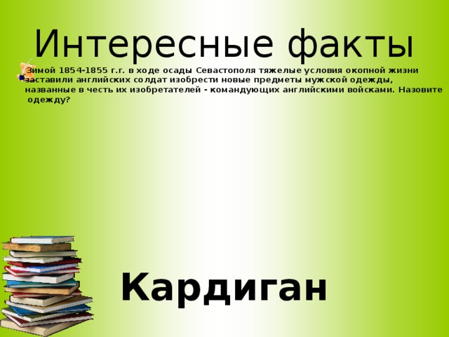 Интересные факты Зимой 1854-1855 г.г. в ходе осады Севастополя тяжелые условия окопной жизни заставили английских солдат изобрести новые предметы мужской одежды, названные в честь их изобретателей - командующих английскими войсками. Назовите одежду?     Кардиган