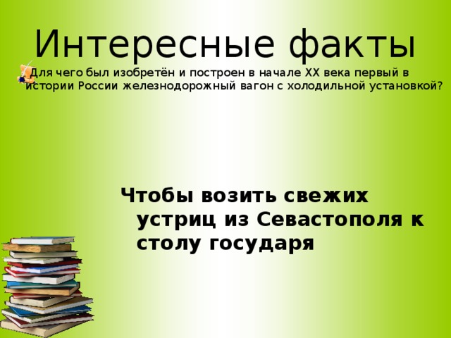 Интересные факты  Для чего был изобретён и построен в начале ХХ века первый в истории России железнодорожный вагон с холодильной установкой?     Чтобы возить свежих устриц из Севастополя к столу государя