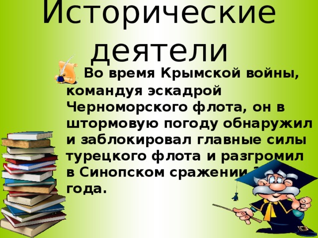 Исторические деятели  Во время Крымской войны, командуя эскадрой Черноморского флота, он в штормовую погоду обнаружил и заблокировал главные силы турецкого флота и разгромил в Синопском сражении 1853 года.