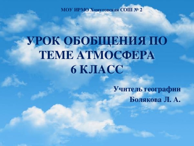 МОУ ИРМО Хомутовская СОШ № 2 УРОК ОБОБЩЕНИЯ ПО ТЕМЕ АТМОСФЕРА  6 КЛАСС Учитель географии Болякова Л. А.