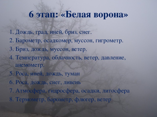 6 этап: «Белая ворона» 1.  Дождь, град, иней, бриз, снег. 2. Барометр, осадкомер, муссон, гигрометр. 3. Бриз, дождь, муссон, ветер. 4. Температура, облачность, ветер, давление, анемометр. 5. Роса, иней, дождь, туман 6. Роса, дождь, снег, ливень 7. Атмосфера, гидросфера, осадки, литосфера 8. Термометр, б арометр, флюгер, ветер