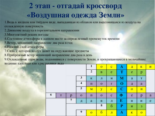 2 этап - отгадай кроссворд  «Воздушная одежда Земли» 1.Вода в жидком или твёрдом виде, выпадающая из облаков или выделяющаяся из воздуха на охлажденную поверхность 2.Движение воздуха в горизонтальном направлении 3.Многолетний режим погоды 4.Состояние атмосферы в данном месте за определенный промежуток времени 5.Ветер, меняющий направление два раза в год 6.Нижний слой атмосферы 7.Сила, с которой воздух давит на окружающие предметы 8.Прибрежный ветер меняющий направление два раза в день 9.Охлажденные пары воды, поднявшиеся с поверхности Земли, и превращающиеся в мельчайшие водяные капельки или кристаллики льда 1 6 2 3 о т к с 4 в 5 А п е р л Т д о м о и 7 п е к М г у д а и а с о р О д с 9 С т в Ф о о 8 а л е б Е б н р Р л н А и а и к з е о