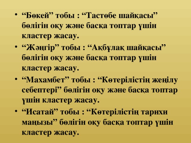 “ Бөкей” тобы : “Тастөбе шайқасы” бөлігін оқу және басқа топтар үшін кластер жасау. “ Жәңгір” тобы : “Ақбұлақ шайқасы” бөлігін оқу және басқа топтар үшін кластер жасау. “ Махамбет” тобы : “Көтерілістің жеңілу себептері” бөлігін оқу және басқа топтар үшін кластер жасау. “ Исатай” тобы : “Көтерілістің тарихи маңызы” бөлігін оқу басқа топтар үшін кластер жасау.