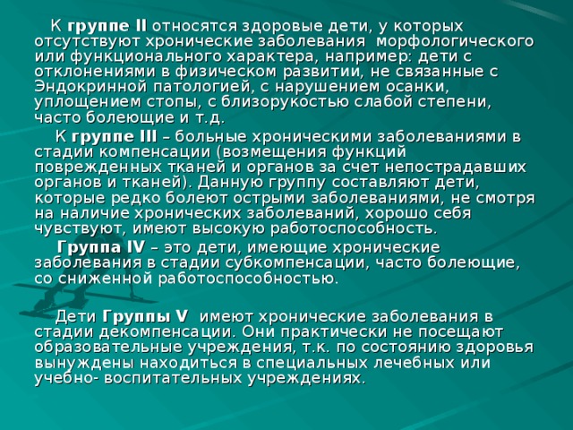 К группе II относятся здоровые дети, у которых отсутствуют хронические заболевания морфологического или функционального характера, например: дети с отклонениями в физическом развитии, не связанные с Эндокринной патологией, с нарушением осанки, уплощением стопы, с близорукостью слабой степени, часто болеющие и т.д.  К группе III – больные хроническими заболеваниями в стадии компенсации (возмещения функций поврежденных тканей и органов за счет непострадавших органов и тканей). Данную группу составляют дети, которые редко болеют острыми заболеваниями, не смотря на наличие хронических заболеваний, хорошо себя чувствуют, имеют высокую работоспособность.  Группа IV – это дети, имеющие хронические заболевания в стадии субкомпенсации, часто болеющие, со сниженной работоспособностью.  Дети Группы V  имеют хронические заболевания в стадии декомпенсации. Они практически не посещают образовательные учреждения, т.к. по состоянию здоровья вынуждены находиться в специальных лечебных или учебно- воспитательных учреждениях.