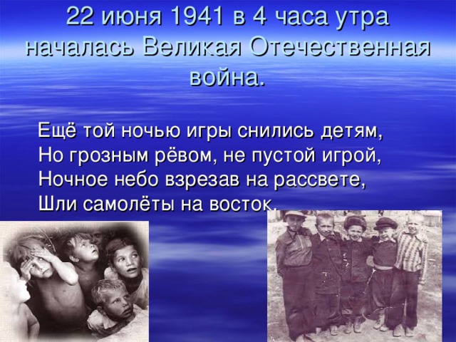 22 июня 1941 в 4 часа утра началась Великая Отечественная война.  Ещё той ночью игры снились детям,  Но грозным рёвом, не пустой игрой,  Ночное небо взрезав на рассвете,  Шли самолёты на восток.