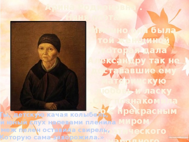 Арина Родионовна . Няня поэта. Именно она была той женщиной ,которая дала Александру так не достававшие ему материнскую любовь и ласку .Она познакомила его с прекрасным миром поэтического народного вымысла «Ты, детскую качая колыбель,  Мой юный слух напевами пленила И меж пелен оставила свирель, Которую сама заворожила.»