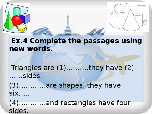 Ex.4 Complete the passages using new words.  Triangles are (1)……….they have (2)……sides. (3)…………are shapes, they have six….. (4)…………and rectangles have four sides. Circles are shapes, but (5)…..do not have sides.