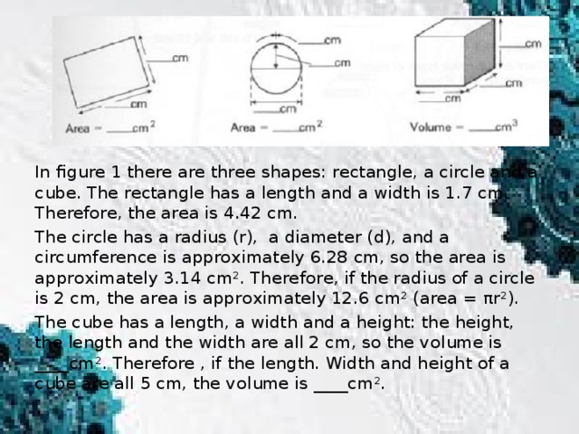 In figure 1 there are three shapes: rectangle, a circle and a cube. The rectangle has a length and a width is 1.7 cm. Therefore, the area is 4.42 cm. The circle has a radius (r), a diameter (d), and a circumference is approximately 6.28 cm, so the area is approximately 3.14 cm². Therefore, if the radius of a circle is 2 cm, the area is approximately 12.6 cm² (area = πr²). The cube has a length, a width and a height: the height, the length and the width are all 2 cm, so the volume is ____cm². Therefore , if the length. Width and height of a cube are all 5 cm, the volume is ____cm².