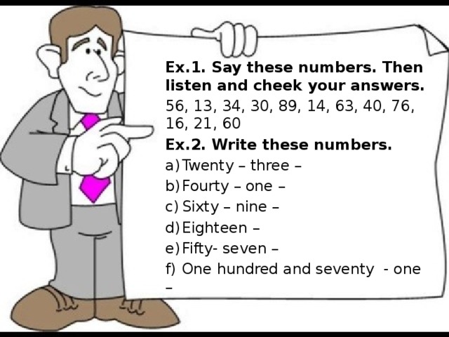 Ex.1. Say these numbers. Then listen and cheek your answers. 56, 13, 34, 30, 89, 14, 63, 40, 76, 16, 21, 60 Ex.2. Write these numbers. a)  Twenty – three – b)  Fourty – one – c)  Sixty – nine – d)  Eighteen – e)  Fifty- seven – f)  One hundred and seventy - one –