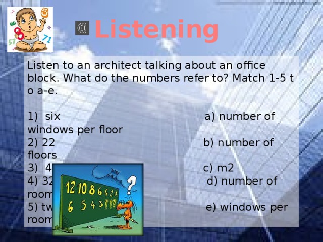 Listening Listen to an architect talking about an office block. What do the numbers refer to? Match 1-5 t o a-e. 1) six a) number of windows per floor 2) 22 b) number of floors 3) 44 c) m2 4) 32 d) number of rooms per floor 5) two e) windows per room