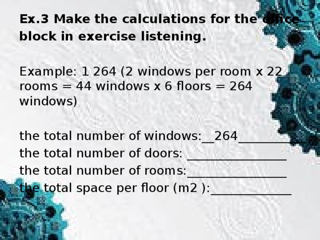 Ex.3 Make the calculations for the office block in exercise listening. Example: 1 264 (2 windows per room x 22 rooms = 44 windows x 6 floors = 264 windows) the total number of windows:__264___________ the total number of doors: ________________ the total number of rooms:________________ the total space per floor (m2 ):_____________