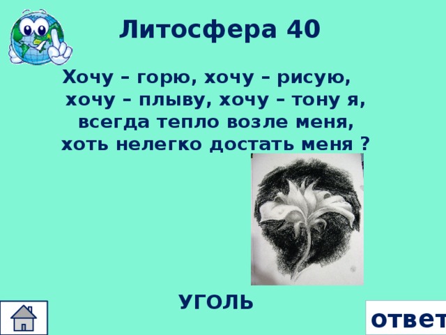 Литосфера 40 Хочу – горю, хочу – рисую, хочу – плыву, хочу – тону я, всегда тепло возле меня, хоть нелегко достать меня ? УГОЛЬ ответ