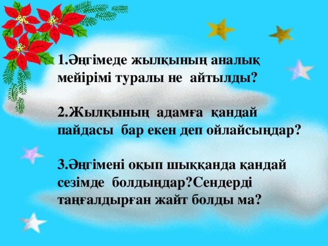 1.Әңгімеде жылқының аналық мейірімі туралы не айтылды?  2.Жылқының адамға қандай пайдасы бар екен деп ойлайсыңдар?  3.Әңгімені оқып шыққанда қандай сезімде болдыңдар?Сендерді таңғалдырған жайт болды ма?