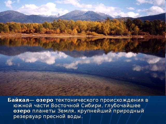 Байкал — озеро тектонического происхождения в южной части Восточной Сибири, глубочайшее озеро планеты Земля, крупнейший природный резервуар пресной воды.