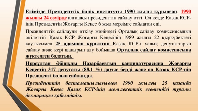 Елімізде Президенттік билік институты 1990 жылы құрылған . 1990 жылғы 24 сәуірде алғашқы президенттік сайлау өтті. Ол кезде Қазақ КСР-інің Президен­тін Жо­ғарғы Кеңес 6 жыл мерзімге сай­лаған еді. Президенттік сайлауды өткізу жөнін­дегі Орталық сайлау комиссиясының өкілеттігі Қазақ КСР Жоғарғы Кеңесінің 1989 жылғы 22 қыркүйектегі қаулы­сы­мен 25 адамнан құрылған Қазақ КСР-і халық депутаттарын сайлау және кері шақырып алу бойынша Орталық сайлау комиссиясына жүктелген болатын. Нұрсұлтан Әбішұлы Назарбаевтың кандидатурасына Жоғарғы Кеңестің 317 депутаты (88,1 %) дауыс берді және ол Қазақ КСР-нің Президенті болып сайланды . Президенттің бастамашылығы­мен 1990 жылғы 25 қазанда Жоғарғы Ке­ңес Қазақ КСР-інің мемлекеттік еге­мен­дігі туралы декларация қабылдады.