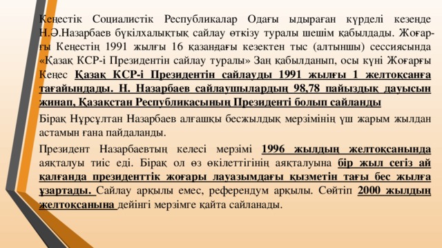 Кеңестік Социалистік Республикалар Одағы ыдыраған күрделі кезеңде Н.Ә.Назарбаев бүкілхалықтық сайлау өт­кізу туралы шешім қабылдады. Жо­ғар­ғы Кеңестің 1991 жылғы 16 қазан­да­ғы кезектен тыс (алтыншы) сессиясында «Қазақ КСР-і Президентін сайлау туралы» Заң қабылданып, осы күні Жо­ғар­ғы Кеңес Қазақ КСР-і Президентін сайлауды 1991 жылғы 1 желтоқсанға тағайындады. Н. Назарбаев сайлаушылардың 98,78 пайыздық дауысын жинап, Қазақстан Республикасының Президенті болып сайланды Бірақ Нұрсұлтан Назарбаев алғашқы бесжылдық мерзімінің үш жарым жылдан астамын ғана пайдаланды. Президент Назарбаевтың келесі мерзімі 1996 жылдың желтоқсанында аяқталуы тиіс еді. Бірақ ол өз өкілеттігінің аяқталуына бір жыл сегіз ай қалғанда президенттік жоғары лауазымдағы қызметін тағы бес жылға ұзартады. Сайлау арқылы емес, референдум арқылы. Сөйтіп 2000 жылдың желтоқсанына дейінгі мерзімге қайта сайланады.