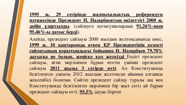 1995 ж. 29 сәуірінде жалпыхалықтық референдум нәтижесінде Президент Н. Назарбаевтың өкілеттігі 2000 ж. дейін ұзартылды . (сайлауға қатысушылардың 91,26%-ның 95,46%-ы дауыс берді ). Алайда, президент сайлауы 2000 жылдың желтоқсанында емес, 1999 ж. 10 қаңтарында өткен ҚР Президентінің кезекті сайлауының қорытындысы бойынша Н. Назарбаев 79,78% дауысқа ие болып, жеңіске қол жеткізді Ендігі президент сайлауы, яғни мерзімінен бұрын өтетін үшінші президент сайлауы 2011 жылы 3 сәуірде өтті . Ал Конституцияда белгіленген уақыты 2012 жылдың желтоқсан айының алғашқы жексенбісі болатын. Сөйтіп президент сайлау туралы заң мен Конституцияда белгіленген мерзімнен бір жыл сегіз ай бұрын президент сайлауы өтті. 95,5% дауыс берген