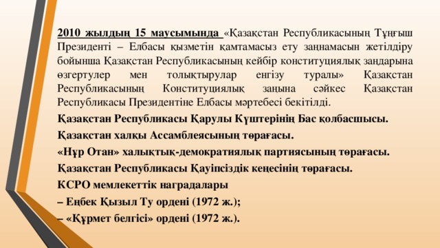 2010 жылдың 15 маусымында «Қазақстан Республикасының Тұңғыш Президенті – Елбасы қызметін қамтамасыз ету заңнамасын жетілдіру бойынша Қазақстан Республикасының кейбір конституциялық заңдарына өзгертулер мен толықтырулар енгізу туралы» Қазақстан Республикасының Конституциялық заңына сәйкес Қазақстан Республикасы Президентіне Елбасы мәртебесі бекітілді. Қазақстан Республикасы Қарулы Күштерінің Бас қолбасшысы. Қазақстан халқы Ассамблеясының төрағасы. «Нұр Отан» халықтық-демократиялық партиясының төрағасы. Қазақстан Республикасы Қауіпсіздік кеңесінің төрағасы. КСРО мемлекеттік наградалары – Еңбек Қызыл Ту ордені (1972 ж.); – «Құрмет белгісі» ордені (1972 ж.).