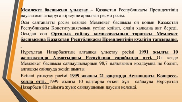 Мемлекет басшысын ұлықтау – Қазақстан Республикасы Президентінің лауазымын атқаруға кірісуіне арналған ресми рәсім. Осы салтанатты рәсім кезінде Мемлекет басшысы оң қолын Қазақстан Республикасы Конституциясының үстіне қойып, елдің халқына ант береді. Осыдан соң Орталық сайлау комиссиясының төрағасы Мемлекет басшысына Қазақстан Республикасы Президентінің куәлігін тапсырады. Нұрсұлтан Назарбаевтың алғашқы ұлықтау рәсімі 1991 жылғы 10 желтоқсанда Алматыдағы Республика сарайында өтті. Ол кезде Мемлекет басшысы сайлаушылардың 98,7 пайызының қолдауына ие болып, алғашқы сайлауда жеңіп шықты. Екінші ұлықтау рәсімі 1999 жылғы 21 қаңтарда Астанадағы Конгресс-холда өтті. 1999 жылғы 10 қаңтарда өткен бұл сайлауда Нұрсұлтан Назарбаев 80 пайызға жуық сайлаушының даусын иеленді.