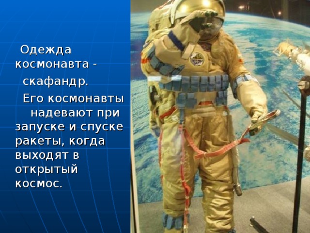 Одежда космонавта -  скафандр.  Его космонавты надевают при запуске и спуске ракеты, когда выходят в открытый космос.