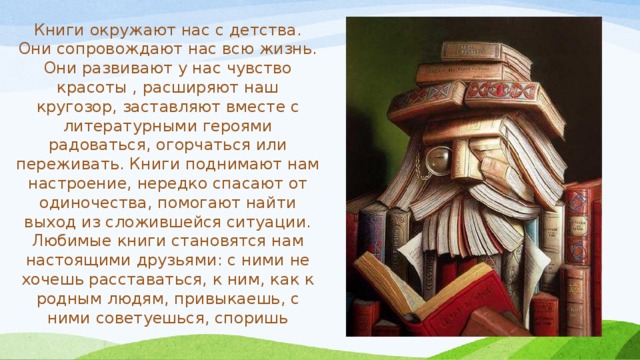 Книги окружают нас с детства. Они сопровождают нас всю жизнь. Они развивают у нас чувство красоты , расширяют наш кругозор, заставляют вместе с литературными героями радоваться, огорчаться или переживать. Книги поднимают нам настроение, нередко спасают от одиночества, помогают найти выход из сложившейся ситуации. Любимые книги становятся нам настоящими друзьями: с ними не хочешь расставаться, к ним, как к родным людям, привыкаешь, с ними советуешься, споришь