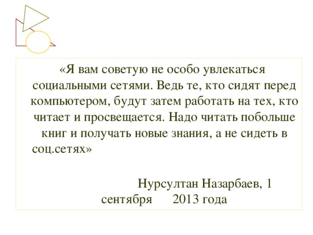 «Я вам советую не особо увлекаться социальными сетями. Ведь те, кто сидят перед компьютером, будут затем работать на тех, кто читает и просвещается. Надо читать побольше книг и получать новые знания, а не сидеть в соц.сетях»                                                                    Нурсултан Назарбаев, 1 сентября 2013 года
