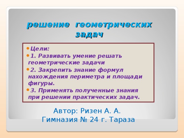 решение геометрических  задач Цели: 1. Развивать умение решать геометрические задачи 2. Закрепить знание формул нахождения периметра и площади фигуры. 3. Применять полученные знания при решении практических задач.  Автор: Ризен А. А. Гимназия № 24 г. Тараза