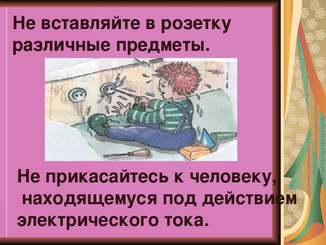 Не вставляйте в розетку различные предметы. Не прикасайтесь к человеку,  находящемуся под действием электрического тока.