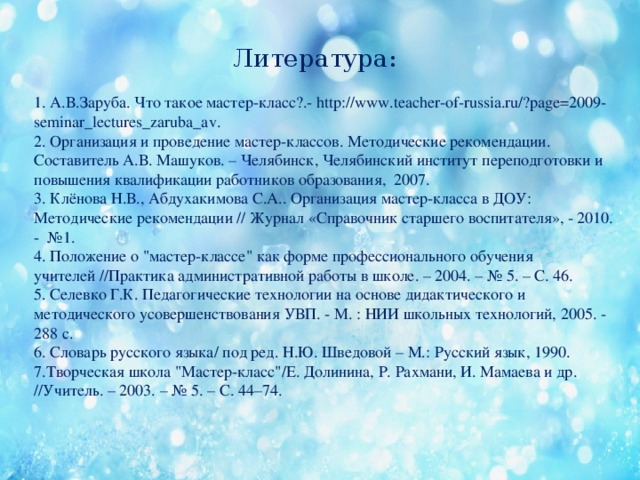 Литература: 1. А.В.Заруба. Что такое мастер-класс?.- http://www.teacher-of-russia.ru/?page=2009-seminar_lectures_zaruba_av. 2. Организация и проведение мастер-классов. Методические рекомендации. Составитель А.В. Машуков. – Челябинск, Челябинский институт переподготовки и повышения квалификации работников образования, 2007. 3. Клёнова Н.В., Абдухакимова С.А.. Организация мастер-класса в ДОУ: Методические рекомендации // Журнал «Справочник старшего воспитателя», - 2010. - №1. 4. Положение о 