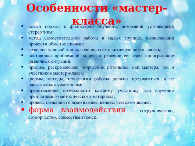 Особенности «мастер-класса»   новый подход к философии обучения, ломающий устоявшиеся стереотипы; метод самостоятельной работы в малых группах, позволяющий провести обмен мнениями; создание условий для включения всех в активную деятельность; постановка проблемной задачи и решение ее через проигрывание различных ситуаций; приемы, раскрывающие творческий потенциал, как мастера, так и участников мастер-класса; формы, методы, технологии работы должны предлагаться, а не навязываться участникам; представление возможности каждому участнику для изучения предлагаемого методического материала; процесс познания гораздо важнее, ценнее, чем само знание; форма взаимодействия - сотрудничество, сотворчество, совместный поиск.  