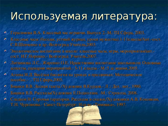 Используемая литература: Герасимова В.А. Классный час играючи. Выпуск 2.-М.:ТЦ Сфера, 2003. Классные часы (беседы, устный журнал, уроки мужества).1-11классы/Авт.-сост. С.В.Шевченко и др.-Волгоград:Учитель,2003. Экологическое воспитание в школе: классные часы, игры, мероприятия/авт.-сост. И.Г.Норенко.- Волгоград: Учитель,2007. Литвинова Л.С., Жиренко О.Е. Нравственно воспитание школьников: Основные аспекты, сценарии мероприятий.- 5-11 классы.- М.:5 за знания,2005. Агеева И.Д. Весёлая биология на уроках и праздниках: Методическое пособие.- .: ТЦ Сфера,2005. Бианки В.В. Лесная газета /Художник В.Курдов.- Л .: Дет. лит., 1990. Бианки В.В. Рассказы/Художник Е.Подколзин. -М.: Стрекоза, 2008. Сладков Н. Сорочьи тараторки. Рассказы и сказки./Художники А.В. Коковкин, Т.Н. Чурсинова.- Санкт-Петербург: Изд-во «Тимошка», 1997.  