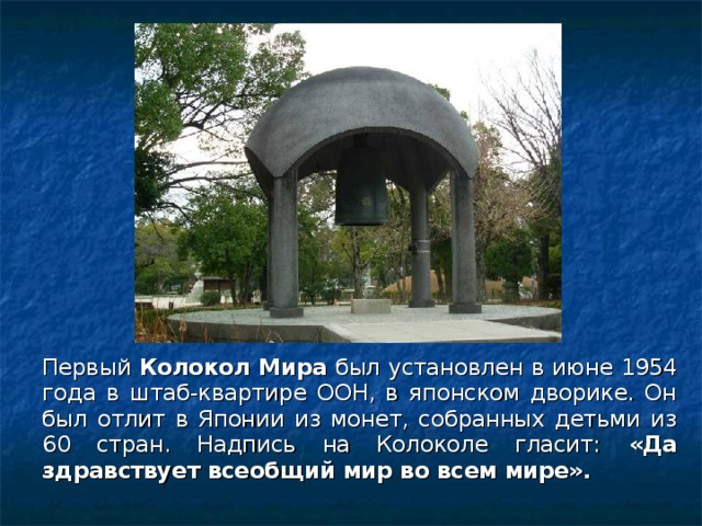 Первый Колокол Мира был установлен в июне 1954 года в штаб-квартире ООН, в японском дворике. Он был отлит в Японии из монет, собранных детьми из 60 стран. Надпись на Колоколе гласит: «Да здравствует всеобщий мир во всем мире».