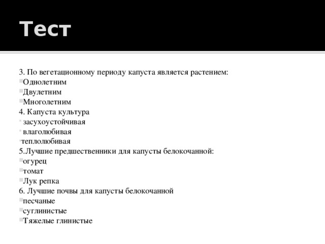 Тест 3. По вегетационному периоду капуста является растением:   Однолетним   Двулетним   Многолетним 4. Капуста культура  засухоустойчивая  влаголюбивая теплолюбивая 5.Лучшие предшественники для капусты белокочанной:   огурец   томат   Лук репка 6. Лучшие почвы для капусты белокочанной